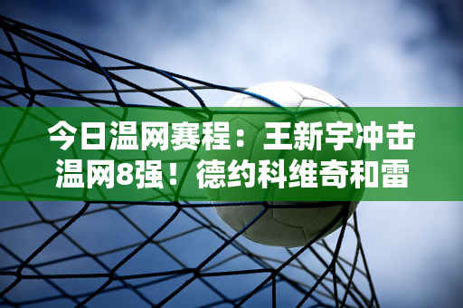 今日温网赛程：王新宇冲击温网8强！德约科维奇和雷巴基娜都参加过比赛