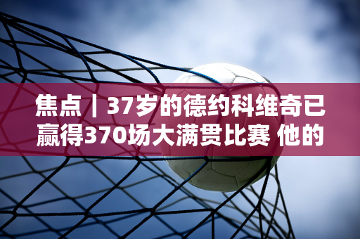 焦点｜37岁的德约科维奇已赢得370场大满贯比赛 他的膝盖已经无法承受比赛的重量了