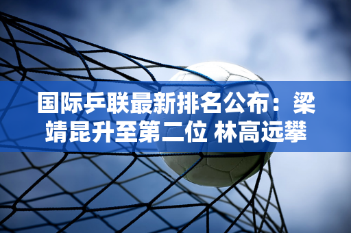 国际乒联最新排名公布：梁靖昆升至第二位 林高远攀升一位