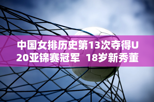 中国女排历史第13次夺得U20亚锦赛冠军  18岁新秀董雨涵成为胜利关键