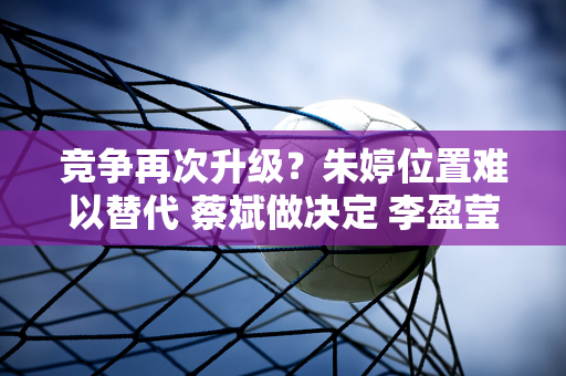 竞争再次升级？朱婷位置难以替代 蔡斌做决定 李盈莹无条件支持