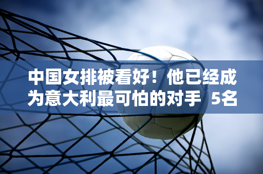 中国女排被看好！他已经成为意大利最可怕的对手  5名主要侧翼攻击手可以换成3个阵容