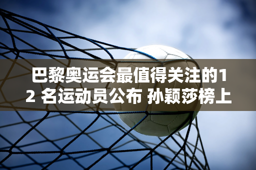 巴黎奥运会最值得关注的12 名运动员公布 孙颖莎榜上有名 官网评价非常高