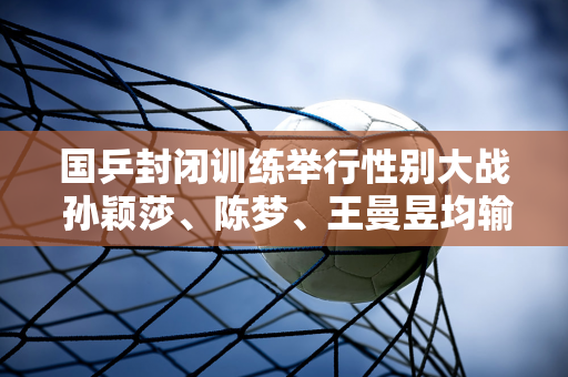 国乒封闭训练举行性别大战 孙颖莎、陈梦、王曼昱均输给了男选手