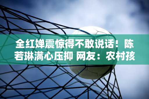 全红婵震惊得不敢说话！陈若琳满心压抑 网友：农村孩子不容易