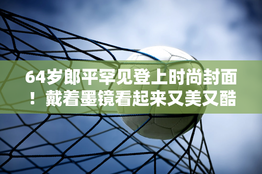 64岁郎平罕见登上时尚封面！戴着墨镜看起来又美又酷 真是行走的衣架子啊！