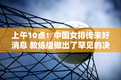 上午10点！中国女排传来好消息 教练组做出了罕见的决定 球迷一致称赞