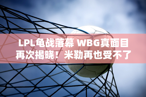 LPL龟战落幕 WBG真面目再次揭晓！米勒再也受不了了 称其为“烦人”