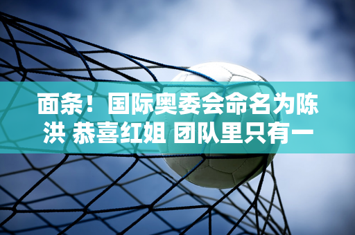 面条！国际奥委会命名为陈洪 恭喜红姐 团队里只有一个人 陈钰兮没能成行