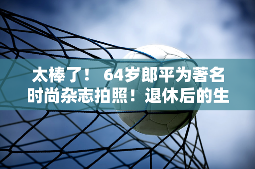 太棒了！ 64岁郎平为著名时尚杂志拍照！退休后的生活多姿多彩