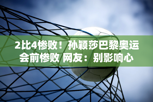 2比4惨败！孙颖莎巴黎奥运会前惨败 网友：别影响心态