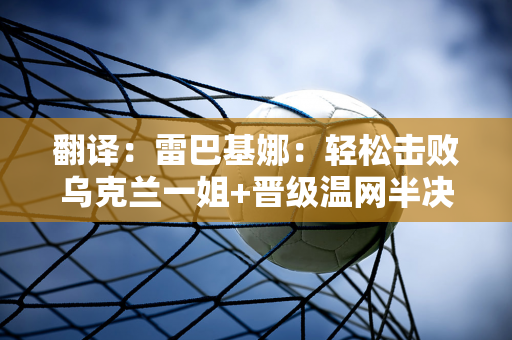 翻译：雷巴基娜：轻松击败乌克兰一姐+晋级温网半决赛PK克雷瓦