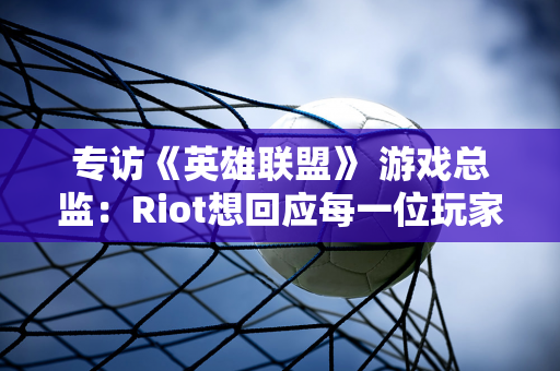 专访《英雄联盟》 游戏总监：Riot想回应每一位玩家的声音