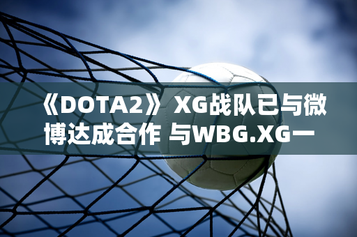 《DOTA2》 XG战队已与微博达成合作 与WBG.XG一起征战沙特电竞世界杯