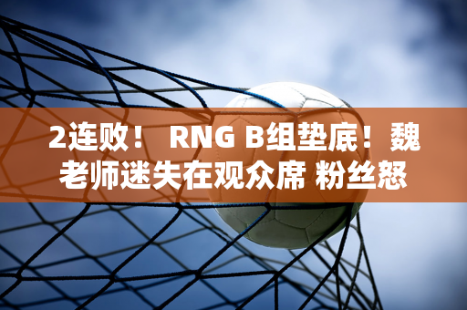 2连败！ RNG B组垫底！魏老师迷失在观众席 粉丝怒喊：换个替补吧