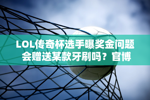 LOL传奇杯选手曝奖金问题 会赠送某款牙刷吗？官博出面辟谣！