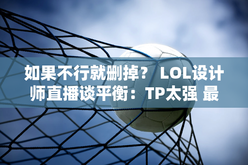 如果不行就删掉？ LOL设计师直播谈平衡：TP太强 最讨厌这个技能