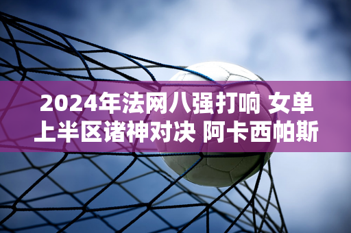 2024年法网八强打响 女单上半区诸神对决 阿卡西帕斯的仇家窄道