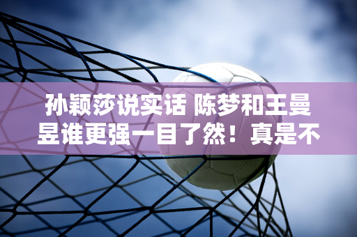 孙颖莎说实话 陈梦和王曼昱谁更强一目了然！真是不给马琳和刘国梁面子