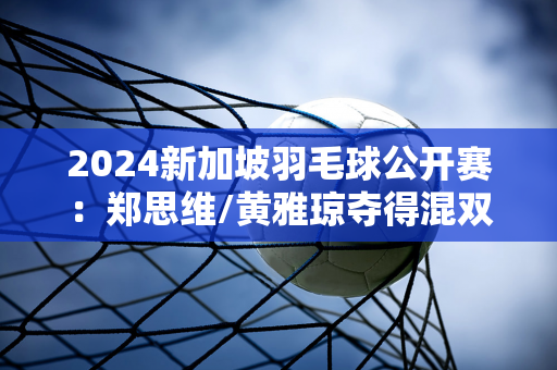 2024新加坡羽毛球公开赛：郑思维/黄雅琼夺得混双冠军