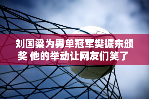 刘国梁为男单冠军樊振东颁奖 他的举动让网友们笑了 他做了什么？