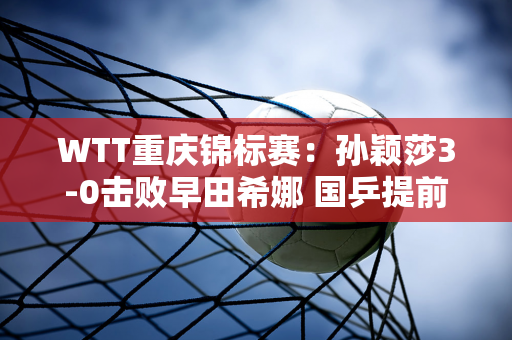 WTT重庆锦标赛：孙颖莎3-0击败早田希娜 国乒提前夺得女单冠军、亚军、季军