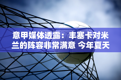 意甲媒体透露：丰塞卡对米兰的阵容非常满意 今年夏天只需要一名中锋球员加盟米兰