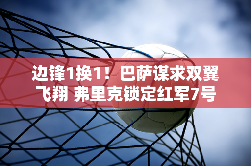 边锋1换1！巴萨谋求双翼飞翔 弗里克锁定红军7号