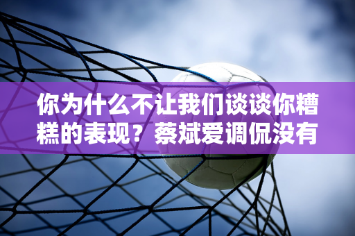 你为什么不让我们谈谈你糟糕的表现？蔡斌爱调侃没有工作的粉丝有点傻 甚至建议对方去死