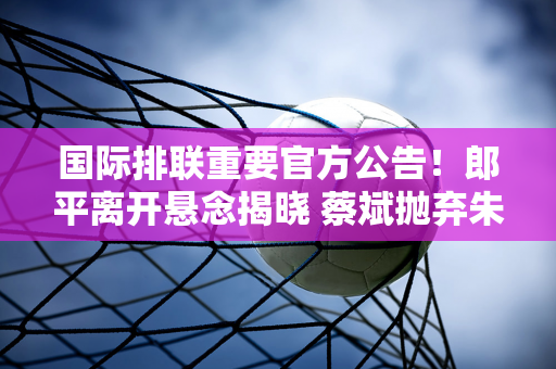 国际排联重要官方公告！郎平离开悬念揭晓 蔡斌抛弃朱婷原因曝光