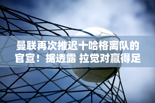 曼联再次推迟十哈格离队的官宣！据透露 拉觉对赢得足总杯感到震惊 难以做出决定