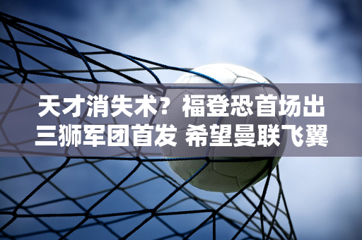 天才消失术？福登恐首场出三狮军团首发 希望曼联飞翼出现救赎