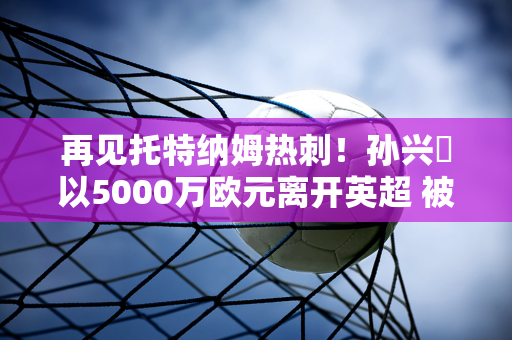 再见托特纳姆热刺！孙兴慜以5000万欧元离开英超 被穆里尼奥指派一起征战欧冠