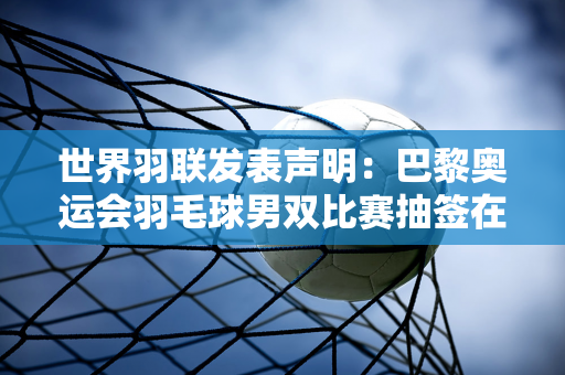 世界羽联发表声明：巴黎奥运会羽毛球男双比赛抽签在国际体育仲裁法院听证后推迟