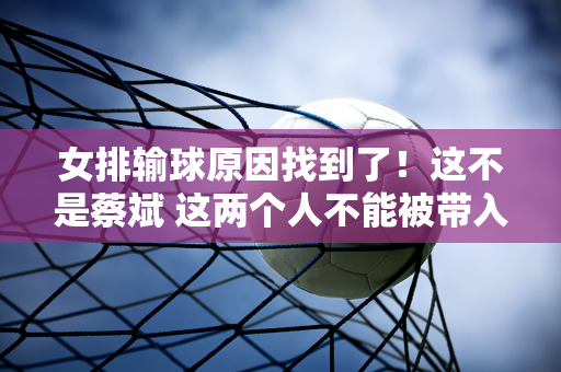 女排输球原因找到了！这不是蔡斌 这两个人不能被带入巴黎