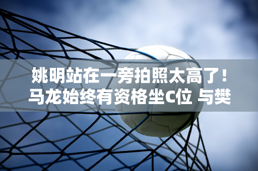 姚明站在一旁拍照太高了！马龙始终有资格坐C位 与樊振东同框 全红 宛如父女