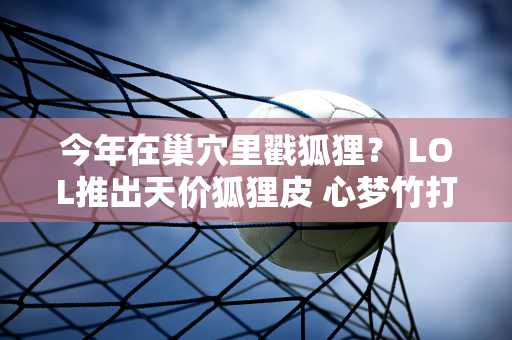 今年在巢穴里戳狐狸？ LOL推出天价狐狸皮 心梦竹打造冰雕天狐