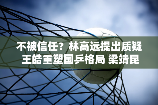 不被信任？林高远提出质疑 王皓重塑国乒格局 梁靖昆被委以重任