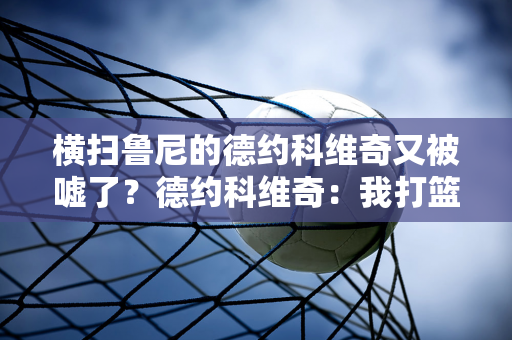 横扫鲁尼的德约科维奇又被嘘了？德约科维奇：我打篮球20年了 别再这样了