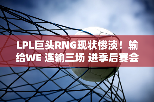 LPL巨头RNG现状惨淡！输给WE 连输三场 进季后赛会不会很困难？