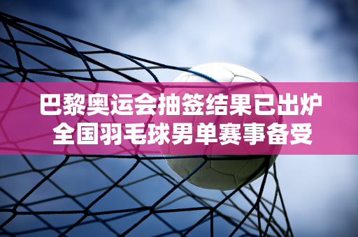 巴黎奥运会抽签结果已出炉 全国羽毛球男单赛事备受关注 石宇奇签签抽签