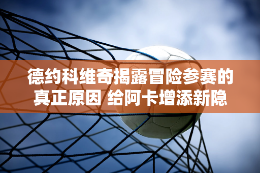 德约科维奇揭露冒险参赛的真正原因 给阿卡增添新隐忧：争温网还是保奥运