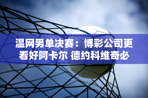 温网男单决赛：博彩公司更看好阿卡尔 德约科维奇必须满足三个条件才能夺冠