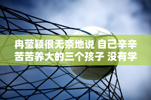 冉莹颖很无奈地说 自己辛辛苦苦养大的三个孩子 没有学习天赋 也没有继承自己的基因