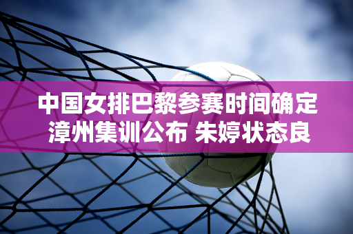 中国女排巴黎参赛时间确定 漳州集训公布 朱婷状态良好 蔡斌谈奥运首要目标