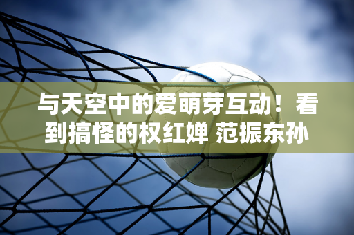 与天空中的爱萌芽互动！看到搞怪的权红婵 范振东孙颖莎笑得很甜