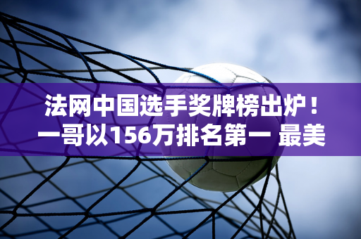 法网中国选手奖牌榜出炉！一哥以156万排名第一 最美金花排名第二