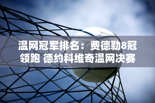 温网冠军排名：费德勒8冠领跑 德约科维奇温网决赛连败2连7冠排名第二