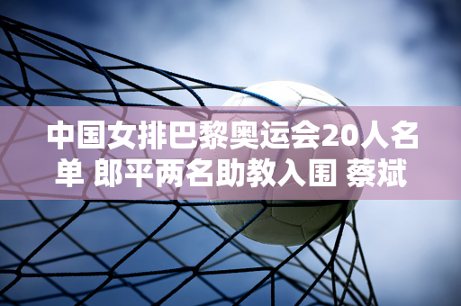 中国女排巴黎奥运会20人名单 郎平两名助教入围 蔡斌瞄准领奖台