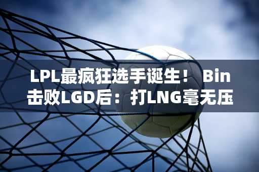 LPL最疯狂选手诞生！ Bin击败LGD后：打LNG毫无压力！网友：把T1叫出来